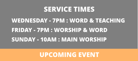 WEDNESDAY - 7PM : WORD & TEACHING FRIDAY - 7PM : WORSHIP & WORD SUNDAY - 10AM : MAIN WORSHIP  SERVICE TIMES UPCOMING EVENT