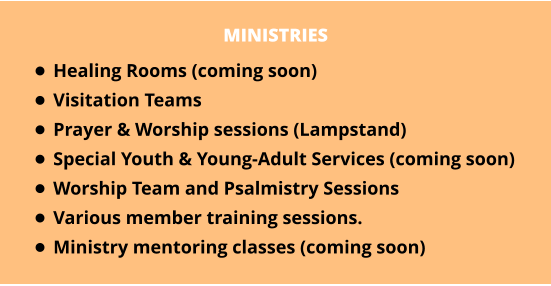 MINISTRIES •	Healing Rooms (coming soon) •	Visitation Teams •	Prayer & Worship sessions (Lampstand) •	Special Youth & Young-Adult Services (coming soon) •	Worship Team and Psalmistry Sessions •	Various member training sessions. •	Ministry mentoring classes (coming soon)