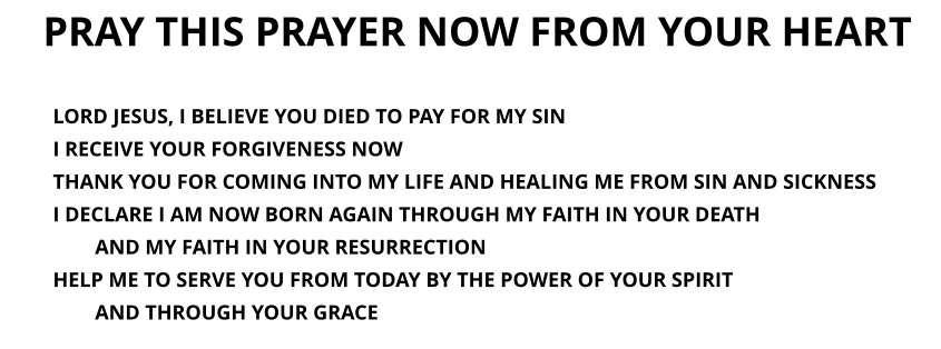 PRAY THIS PRAYER NOW FROM YOUR HEART LORD JESUS, I BELIEVE YOU DIED TO PAY FOR MY SIN I RECEIVE YOUR FORGIVENESS NOWTHANK YOU FOR COMING INTO MY LIFE AND HEALING ME FROM SIN AND SICKNESS I DECLARE I AM NOW BORN AGAIN THROUGH MY FAITH IN YOUR DEATH  AND MY FAITH IN YOUR RESURRECTION  HELP ME TO SERVE YOU FROM TODAY BY THE POWER OF YOUR SPIRIT  AND THROUGH YOUR GRACE